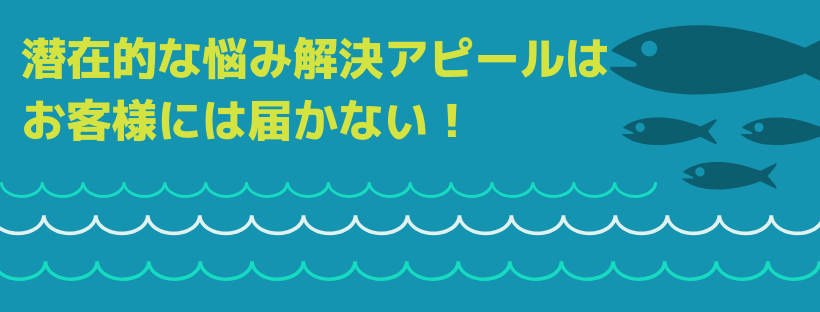 潜在的な悩み解決アピールは、お客様には届かない！